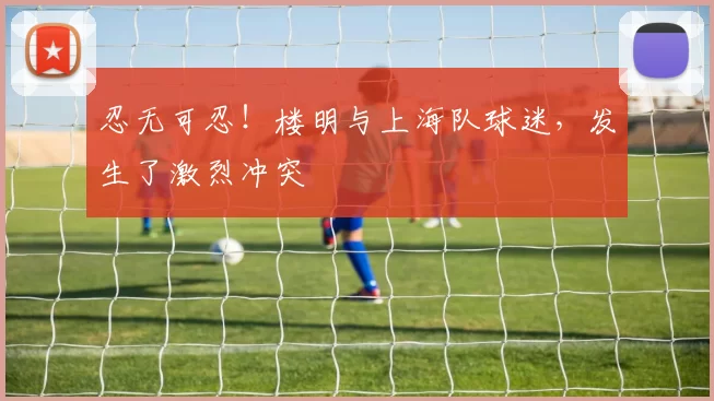 忍无可忍!楼明与上海队球迷,发生了激烈冲突