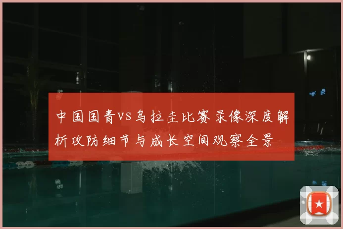 中国国青vs乌拉圭比赛录像深度解析攻防细节与成长空间观察全景