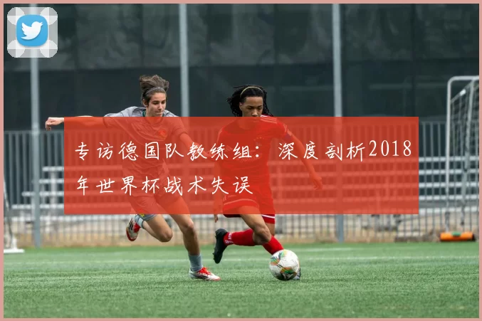 专访德国队教练组:深度剖析2018年世界杯战术失误