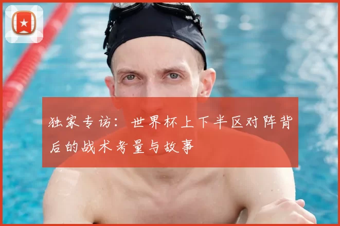 独家专访：世界杯上下半区对阵背后的战术考量与故事