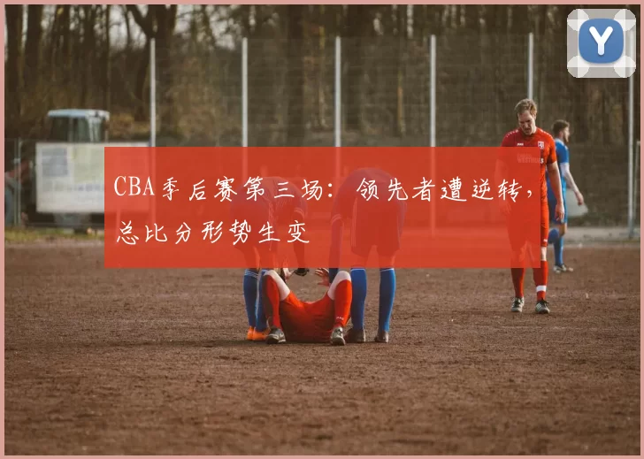 CBA季后赛第三场:领先者遭逆转,总比分形势生变