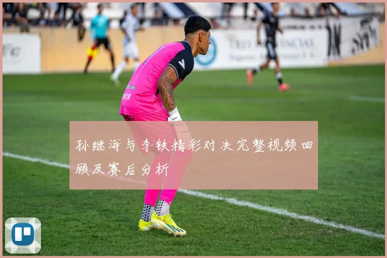 孙继海与李铁精彩对决完整视频回顾及赛后分析