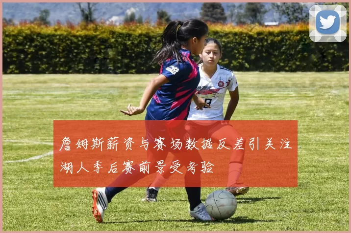 詹姆斯薪资与赛场数据反差引关注湖人季后赛前景受考验