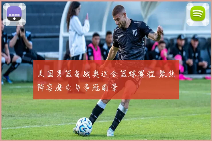 美国男篮备战奥运会篮球赛程 聚焦阵容磨合与争冠前景