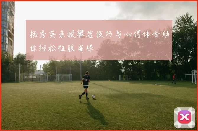 杨秀英亲授攀岩技巧与心得体会助你轻松征服高峰