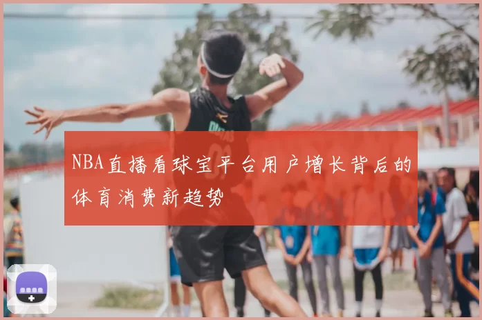 NBA直播看球宝平台用户增长背后的体育消费新趋势
