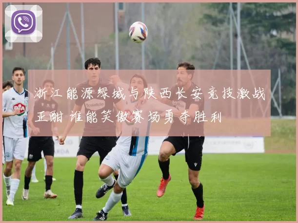 浙江能源绿城与陕西长安竞技激战正酣 谁能笑傲赛场勇夺胜利