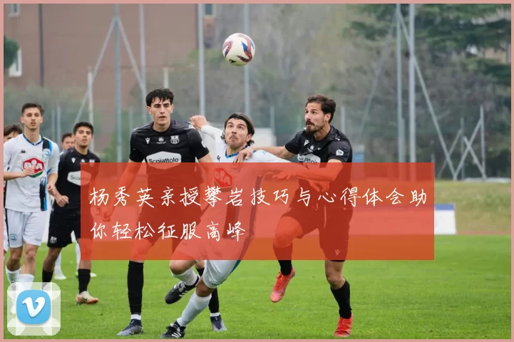 杨秀英亲授攀岩技巧与心得体会助你轻松征服高峰