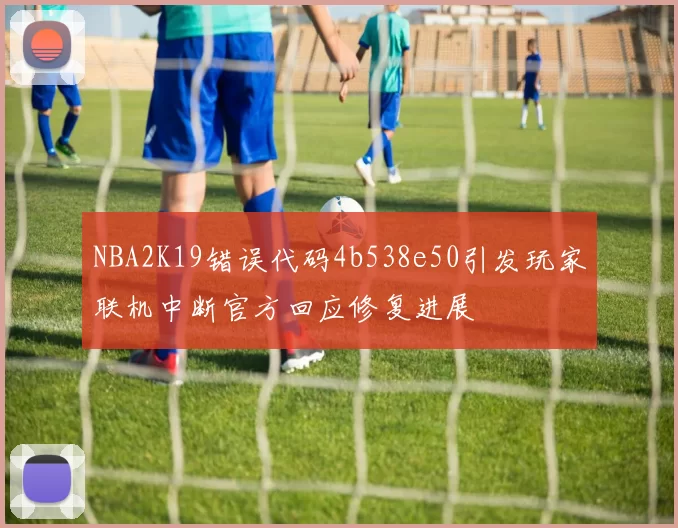 NBA2K19错误代码4b538e50引发玩家联机中断官方回应修复进展