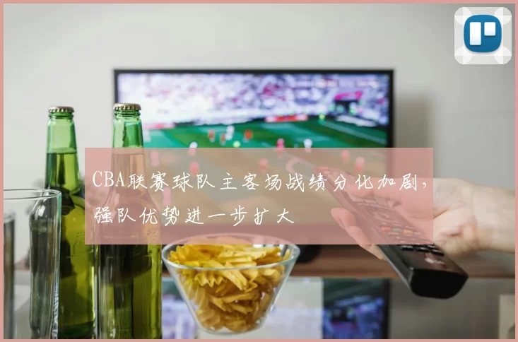 CBA联赛球队主客场战绩分化加剧，强队优势进一步扩大