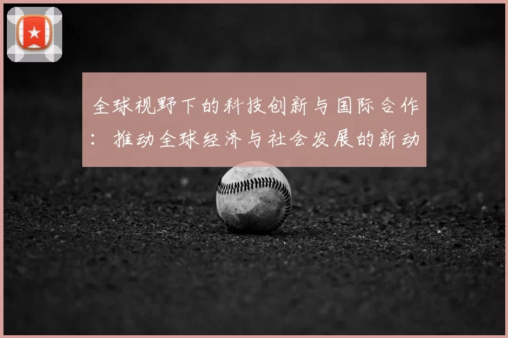 全球视野下的科技创新与国际合作:推动全球经济与社会发展的新动力