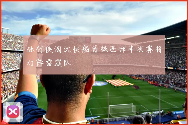独行侠淘汰快船晋级西部半决赛将对阵雷霆队