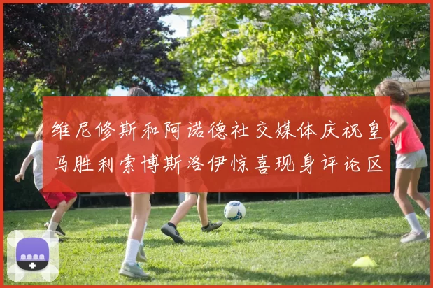 维尼修斯和阿诺德社交媒体庆祝皇马胜利索博斯洛伊惊喜现身评论区互动