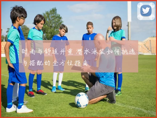 时尚与舒适并重 潜水泳装如何挑选与搭配的全方位指南