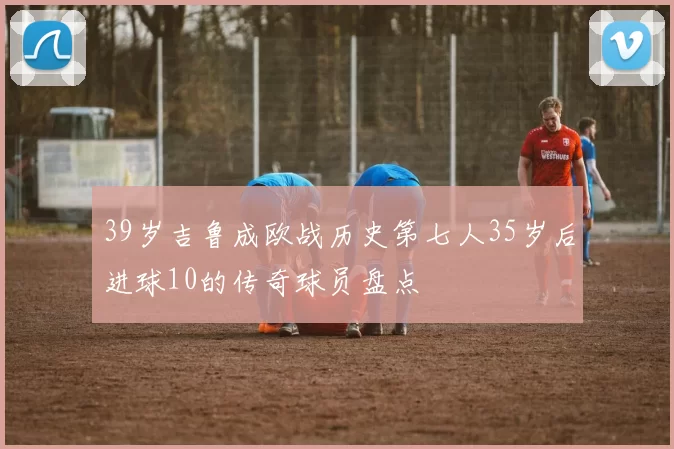 39岁吉鲁成欧战历史第七人35岁后进球10的传奇球员盘点