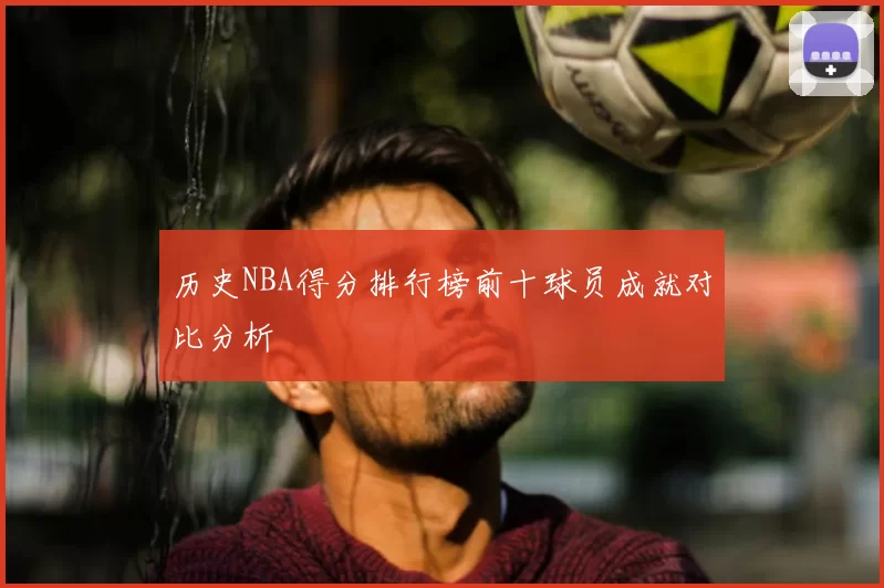 历史NBA得分排行榜前十球员成就对比分析