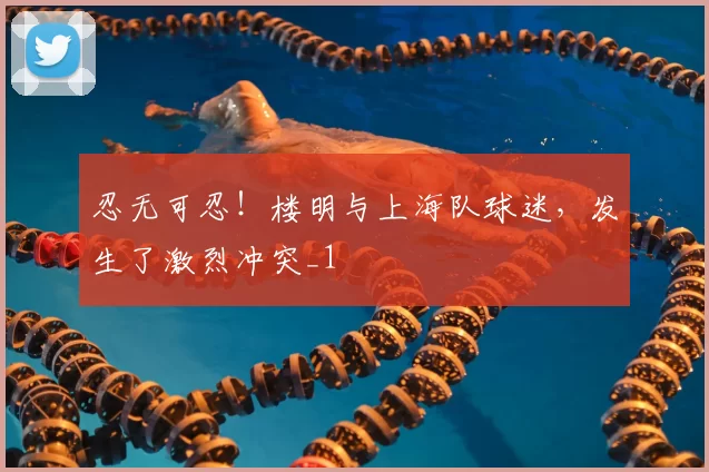 忍无可忍！楼明与上海队球迷，发生了激烈冲突_1
