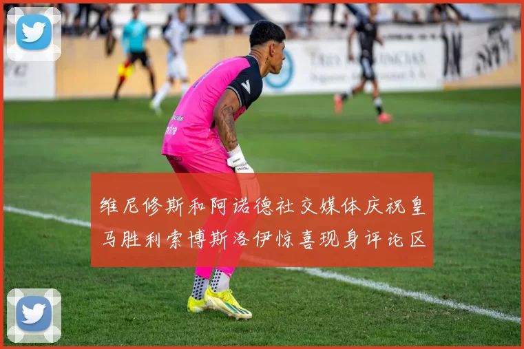 维尼修斯和阿诺德社交媒体庆祝皇马胜利索博斯洛伊惊喜现身评论区互动