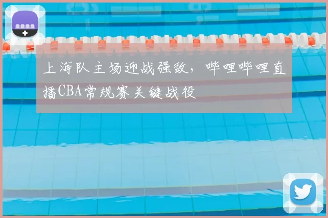 上海队主场迎战强敌，哔哩哔哩直播CBA常规赛关键战役