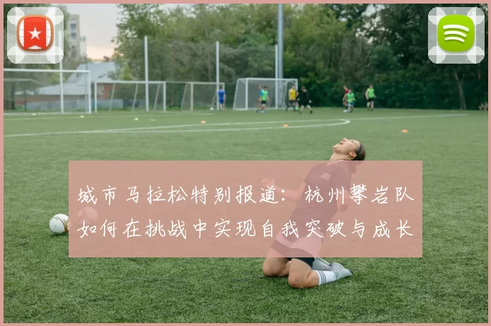 城市马拉松特别报道:杭州攀岩队如何在挑战中实现自我突破与成长