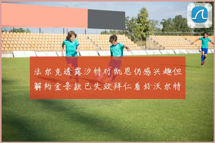 法尔克透露沙特对凯恩仍感兴趣但解约金条款已失效拜仁看好沃尔特马德