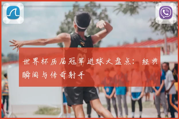 世界杯历届冠军进球大盘点:经典瞬间与传奇射手