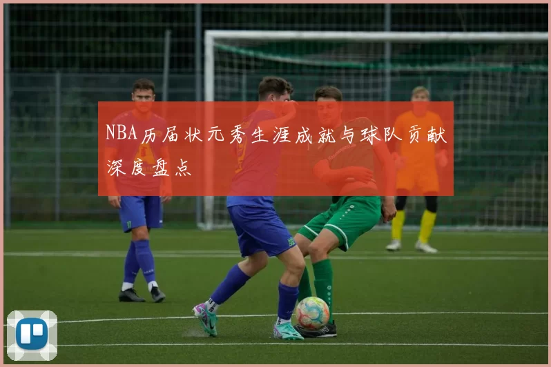 NBA历届状元秀生涯成就与球队贡献深度盘点