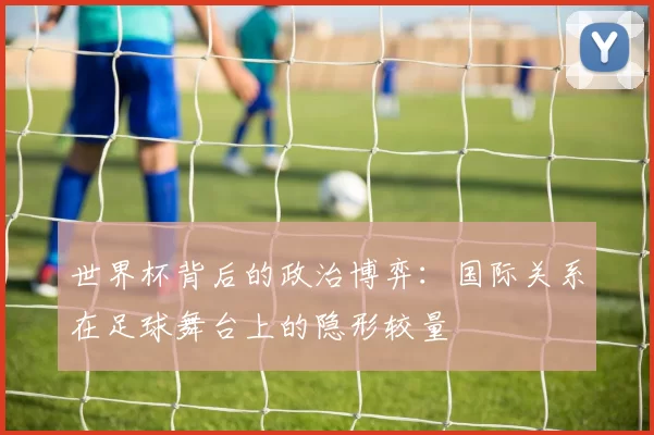 世界杯背后的政治博弈：国际关系在足球舞台上的隐形较量