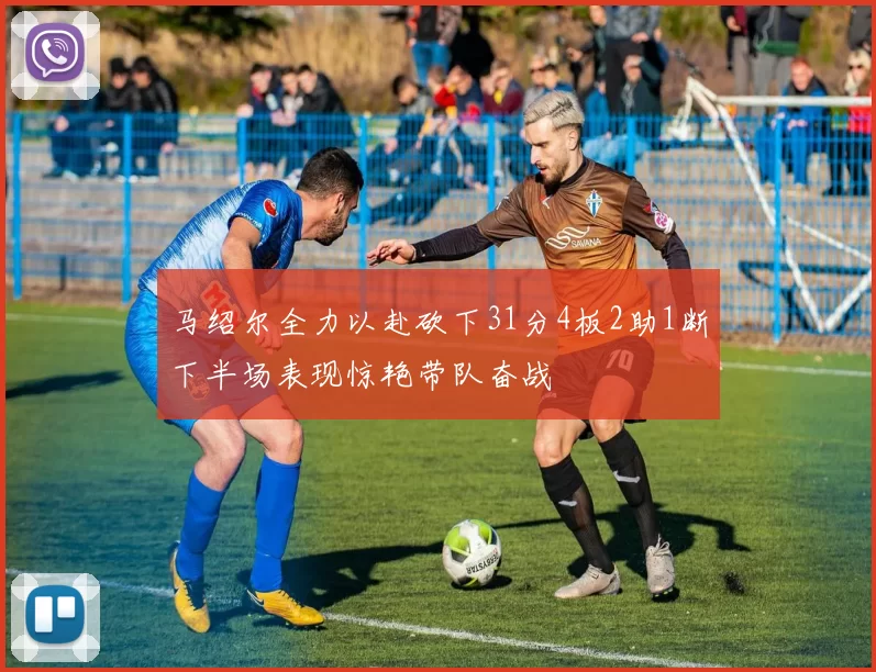 马绍尔全力以赴砍下31分4板2助1断下半场表现惊艳带队奋战