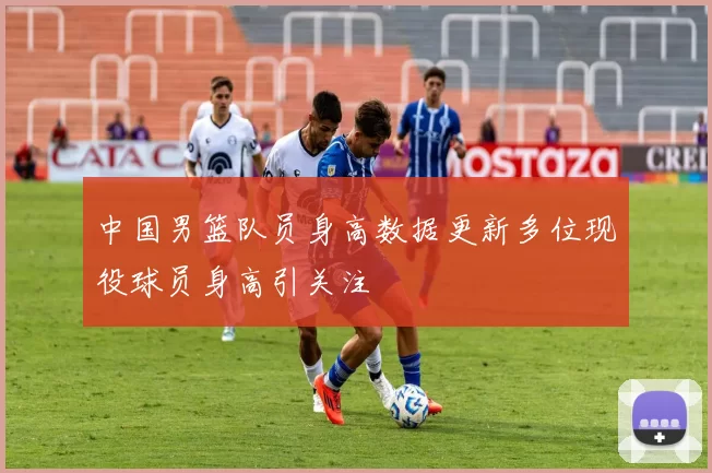 中国男篮队员身高数据更新多位现役球员身高引关注