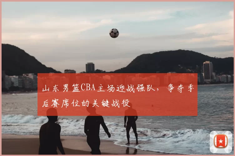 山东男篮CBA主场迎战强队,争夺季后赛席位的关键战役