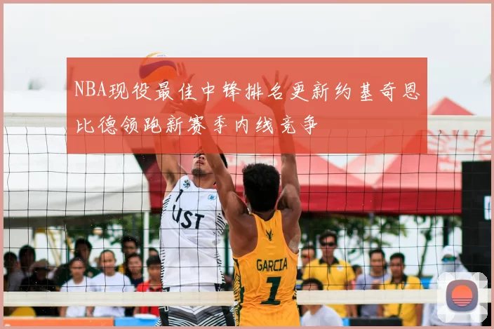 NBA现役最佳中锋排名更新约基奇恩比德领跑新赛季内线竞争