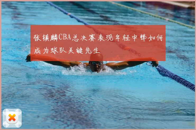 张镇麟CBA总决赛表现年轻中锋如何成为球队关键先生