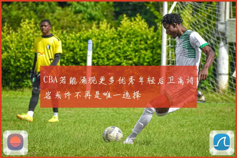 CBA若能涌现更多优秀年轻后卫高诗岩或许不再是唯一选择