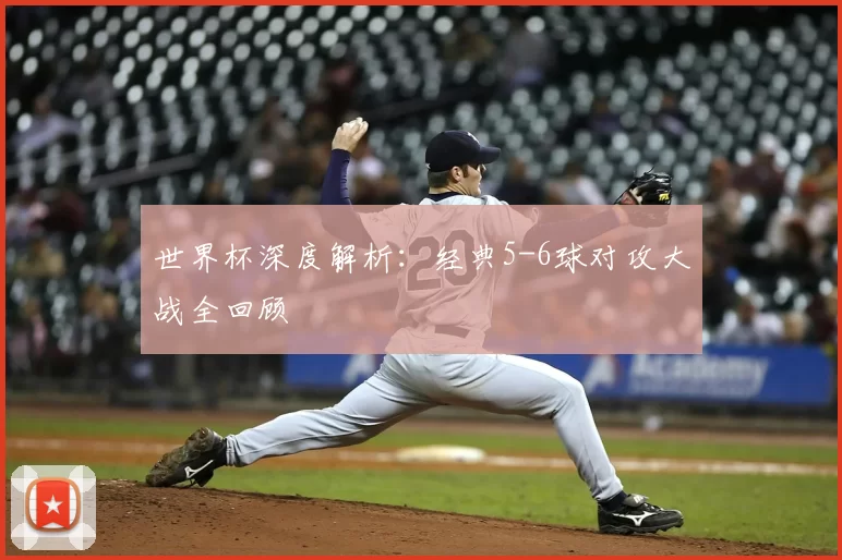 世界杯深度解析：经典5-6球对攻大战全回顾