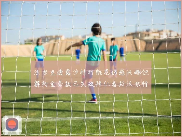 法尔克透露沙特对凯恩仍感兴趣但解约金条款已失效拜仁看好沃尔特马德