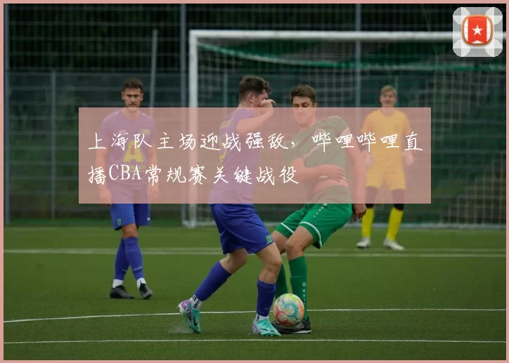 上海队主场迎战强敌，哔哩哔哩直播CBA常规赛关键战役