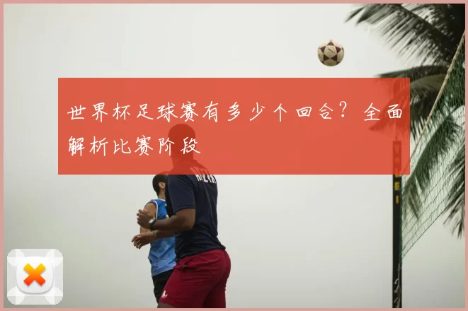 世界杯足球赛有多少个回合?全面解析比赛阶段