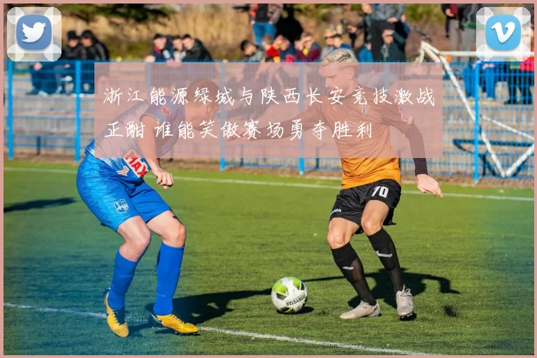 浙江能源绿城与陕西长安竞技激战正酣 谁能笑傲赛场勇夺胜利