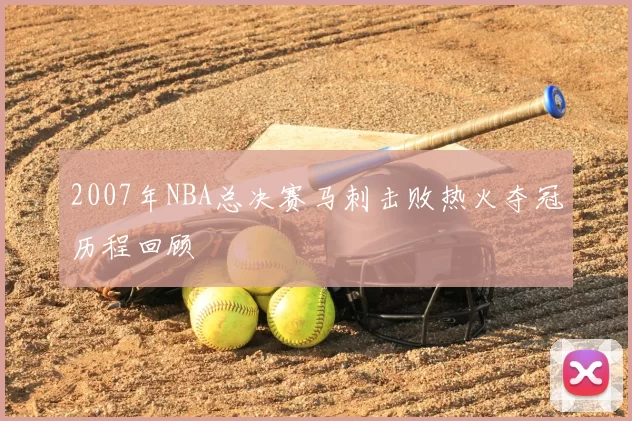 2007年NBA总决赛马刺击败热火夺冠历程回顾