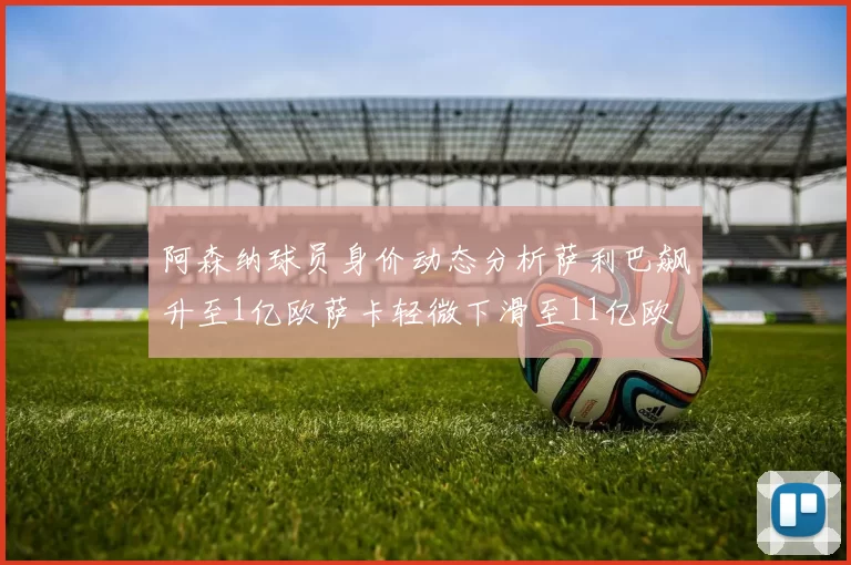 阿森纳球员身价动态分析萨利巴飙升至1亿欧萨卡轻微下滑至11亿欧
