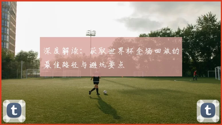 深度解读:获取世界杯全场回放的最佳路径与避坑要点