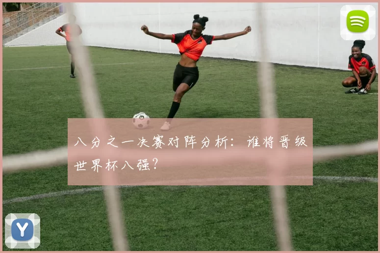 八分之一决赛对阵分析:谁将晋级世界杯八强?