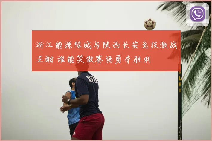浙江能源绿城与陕西长安竞技激战正酣 谁能笑傲赛场勇夺胜利