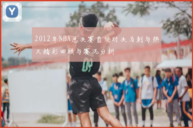 2012年NBA总决赛首场对决马刺与热火精彩回顾与赛况分析