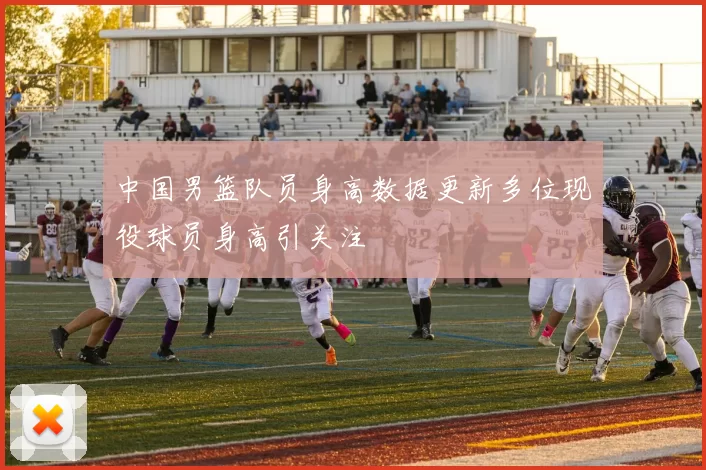 中国男篮队员身高数据更新多位现役球员身高引关注