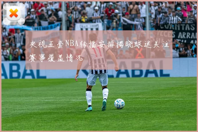 央视五套NBA转播安排揭晓球迷关注赛事覆盖情况