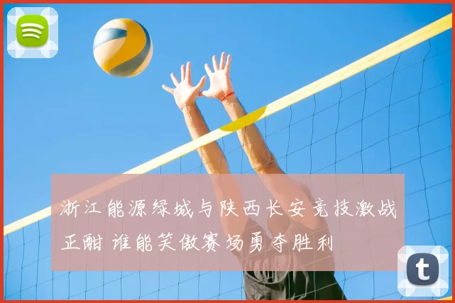 浙江能源绿城与陕西长安竞技激战正酣 谁能笑傲赛场勇夺胜利