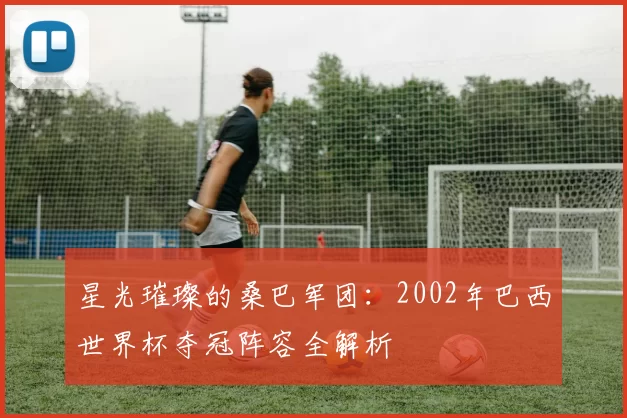 星光璀璨的桑巴军团：2002年巴西世界杯夺冠阵容全解析