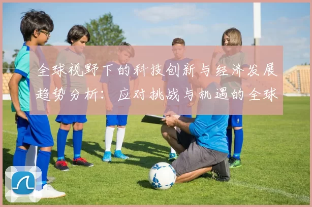 全球视野下的科技创新与经济发展趋势分析:应对挑战与机遇的全球战略